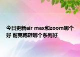 今日更新air max和zoom哪个好 耐克跑鞋哪个系列好