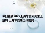 今日更新2022上海车管所周末上班吗 上海车管所工作时间