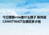 今日更新cnw是什么牌子 陈伟霆CANOTWAIT在哪买多少钱