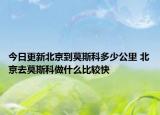 今日更新北京到莫斯科多少公里 北京去莫斯科做什么比较快