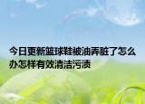 今日更新篮球鞋被油弄脏了怎么办怎样有效清洁污渍