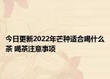 今日更新2022年芒种适合喝什么茶 喝茶注意事项