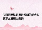 今日更新铁轨是谁发明的呢火车是怎么发明出来的