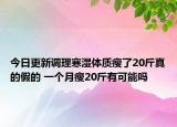 今日更新调理寒湿体质瘦了20斤真的假的 一个月瘦20斤有可能吗