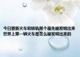 今日更新火车和铁轨那个最先被发明出来世界上第一辆火车是怎么被发明出来的