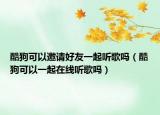 酷狗可以邀请好友一起听歌吗（酷狗可以一起在线听歌吗）