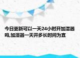 今日更新可以一天24小时开加湿器吗,加湿器一天开多长时间为宜