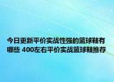 今日更新平价实战性强的篮球鞋有哪些 400左右平价实战篮球鞋推荐