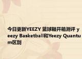 今日更新YEEZY 篮球鞋开箱测评 yeezy Basketball和Yeezy Quantum区别