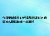 今日更新库里17代实战测评对比 库里签名篮球鞋哪一款最好