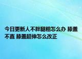 今日更新人不胖腿粗怎么办 膝盖不直 膝盖超伸怎么改正