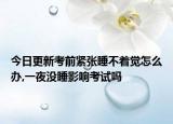 今日更新考前紧张睡不着觉怎么办,一夜没睡影响考试吗
