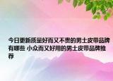 今日更新质量好而又不贵的男士皮带品牌有哪些 小众而又好用的男士皮带品牌推荐