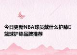 今日更新NBA球员戴什么护膝​ 篮球护膝品牌推荐