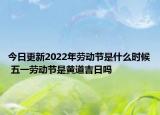 今日更新2022年劳动节是什么时候 五一劳动节是黄道吉日吗