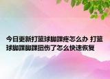 今日更新打篮球脚踝疼怎么办 打篮球脚踝脚踝扭伤了怎么快速恢复