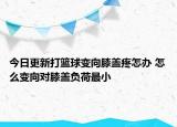 今日更新打篮球变向膝盖疼怎办 怎么变向对膝盖负荷最小