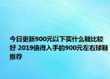 今日更新900元以下买什么鞋比较好 2019值得入手的900元左右球鞋推荐