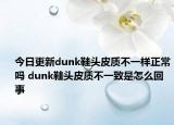 今日更新dunk鞋头皮质不一样正常吗 dunk鞋头皮质不一致是怎么回事