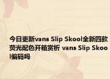 今日更新vans Slip Skool全新四款荧光配色开箱赏析 vans Slip Skool偏码吗