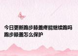 今日更新跑步膝盖疼能继续跑吗 跑步膝盖怎么保护