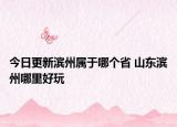 今日更新滨州属于哪个省 山东滨州哪里好玩