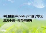 今日更新airpods pro脏了怎么清洗小编一招帮你解决