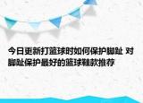 今日更新打篮球时如何保护脚趾 对脚趾保护最好的篮球鞋款推荐
