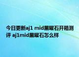 今日更新aj1 mid黑曜石开箱测评 aj1mid黑曜石怎么样