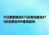 今日更新骁龙875还有吗骁龙875改名骁龙888是真的吗