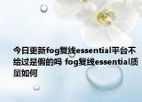 今日更新fog复线essential平台不给过是假的吗 fog复线essential质量如何