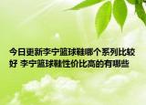 今日更新李宁篮球鞋哪个系列比较好 李宁篮球鞋性价比高的有哪些