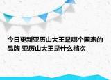 今日更新亚历山大王是哪个国家的品牌 亚历山大王是什么档次