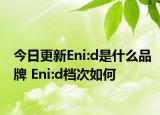 今日更新Eni:d是什么品牌 Eni:d档次如何