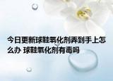 今日更新球鞋氧化剂弄到手上怎么办 球鞋氧化剂有毒吗