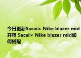 今日更新Sacai× Nike blazer mid开箱 Sacai× Nike blazer mid如何搭配
