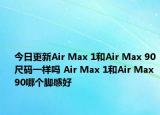 今日更新Air Max 1和Air Max 90尺码一样吗 Air Max 1和Air Max 90哪个脚感好