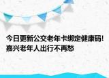 今日更新公交老年卡绑定健康码!嘉兴老年人出行不再愁