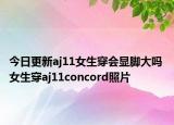 今日更新aj11女生穿会显脚大吗 女生穿aj11concord照片