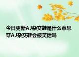 今日更新AJ杂交鞋是什么意思 穿AJ杂交鞋会被笑话吗