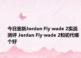 今日更新Jordan Fly wade 2实战测评 Jordan Fly wade 2和初代哪个好