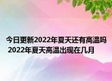 今日更新2022年夏天还有高温吗 2022年夏天高温出现在几月