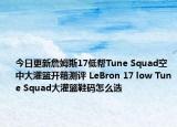 今日更新詹姆斯17低帮Tune Squad空中大灌篮开箱测评 LeBron 17 low Tune Squad大灌篮鞋码怎么选