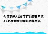 今日更新AJ35不打球顶足弓吗 AJ35垫鞋垫能缓解顶足弓吗