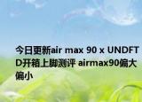 今日更新air max 90 x UNDFTD开箱上脚测评 airmax90偏大偏小