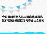 今日最新更新人洗三澡命比纸薄洗这3种澡毁睡眠招湿气寿命也会更短