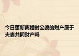 今日更新离婚时公婆的财产属于夫妻共同财产吗