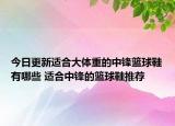今日更新适合大体重的中锋篮球鞋有哪些 适合中锋的篮球鞋推荐