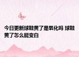 今日更新球鞋黄了是氧化吗 球鞋黄了怎么能变白