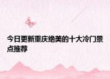 今日更新重庆绝美的十大冷门景点推荐
